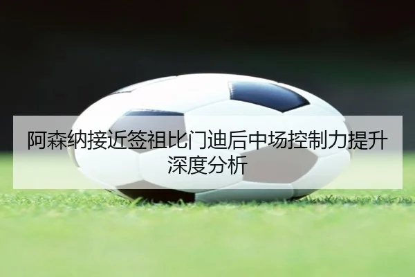 阿森纳接近签祖比门迪后中场控制力提升深度分析